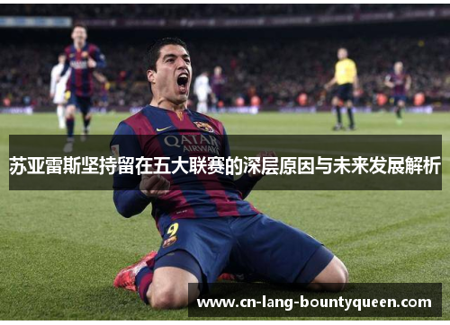 苏亚雷斯坚持留在五大联赛的深层原因与未来发展解析 苏亚雷斯坚持留在五大联赛的深层原因与未来发展解析