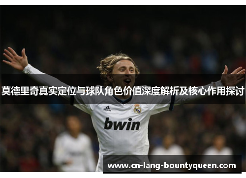 莫德里奇真实定位与球队角色价值深度解析及核心作用探讨 莫德里奇真实定位与球队角色价值深度解析及核心作用探讨