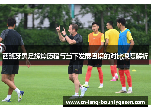西班牙男足辉煌历程与当下发展困境的对比深度解析