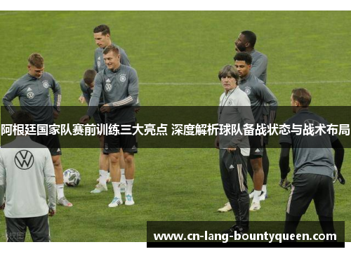 阿根廷国家队赛前训练三大亮点 深度解析球队备战状态与战术布局