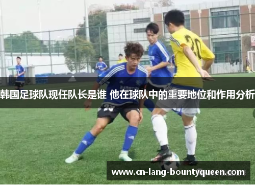 韩国足球队现任队长是谁 他在球队中的重要地位和作用分析