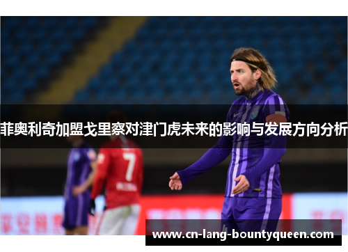 菲奥利奇加盟戈里察对津门虎未来的影响与发展方向分析 菲奥利奇加盟戈里察对津门虎未来的影响与发展方向分析