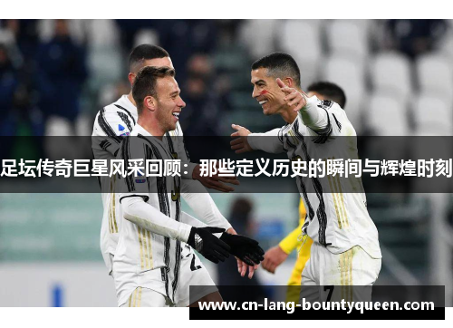 足坛传奇巨星风采回顾：那些定义历史的瞬间与辉煌时刻