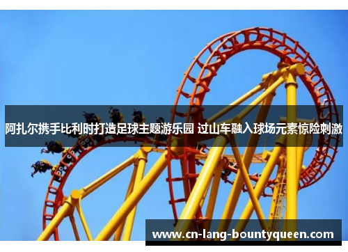 阿扎尔携手比利时打造足球主题游乐园 过山车融入球场元素惊险刺激