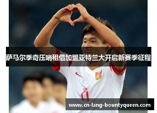 萨马尔季奇压哨租借加盟亚特兰大开启新赛季征程