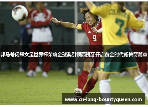 邦马蒂闪耀女足世界杯荣膺金球奖引领西班牙开启黄金时代新传奇篇章