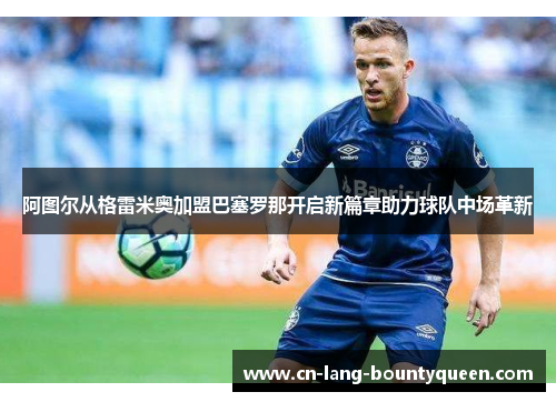 阿图尔从格雷米奥加盟巴塞罗那开启新篇章助力球队中场革新