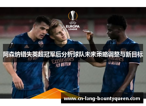 阿森纳错失英超冠军后分析球队未来策略调整与新目标