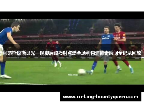 柯蒂斯琼斯灵光一现脚后跟巧射点燃全场利物浦神奇瞬间全记录回放